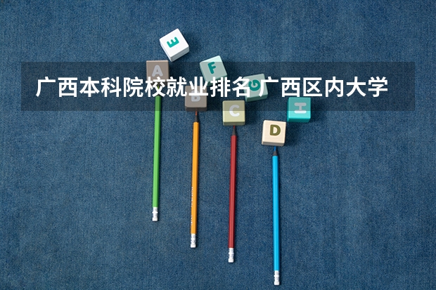 广西本科院校就业排名 广西区内大学排名榜