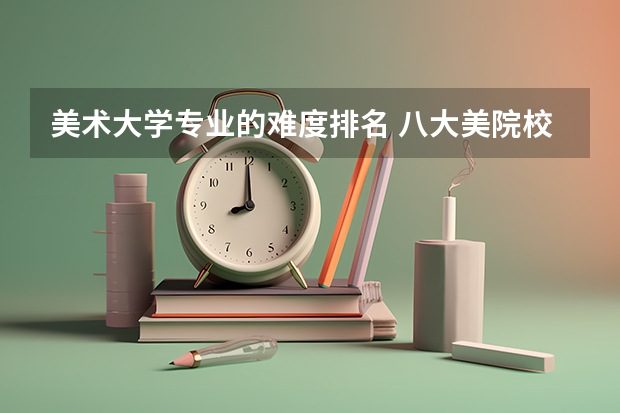 美术大学专业的难度排名 八大美院校报考难度排行是什么