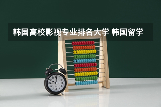 韩国高校影视专业排名大学 韩国留学排名前十的学校有哪些