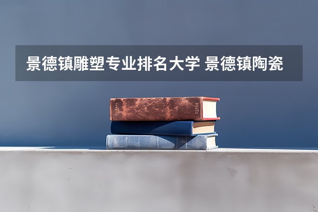 景德镇雕塑专业排名大学 景德镇陶瓷大学美术专业排名