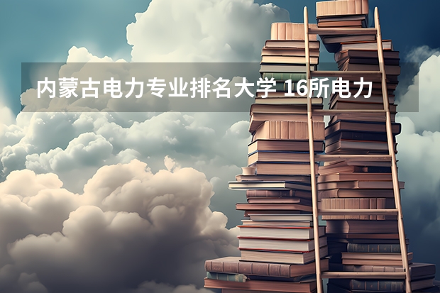 内蒙古电力专业排名大学 16所电力直属大学排名