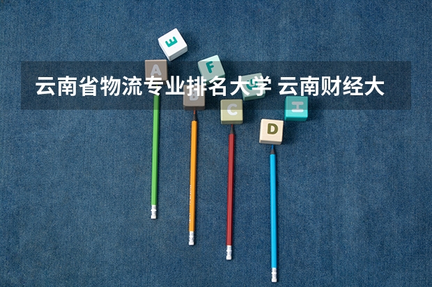云南省物流专业排名大学 云南财经大学专业排名
