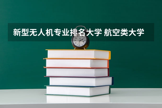 新型无人机专业排名大学 航空类大学排名航空类大学排名前十