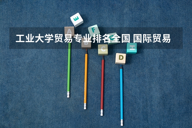 工业大学贸易专业排名全国 国际贸易专业大学排名