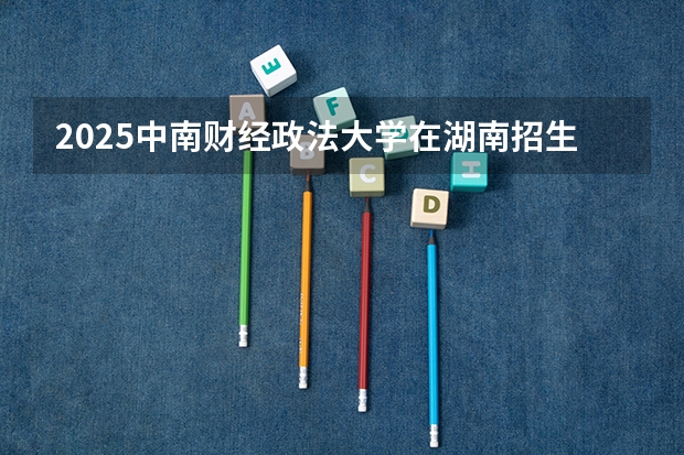 2025中南财经政法大学在湖南招生批次和专业介绍（2026参考）
