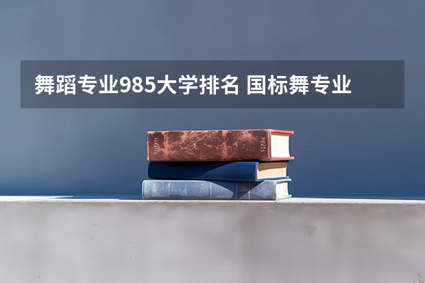 舞蹈专业985大学排名 国标舞专业的大学排名 舞蹈类艺术院校排名