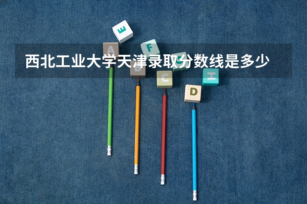 西北工业大学天津录取分数线是多少