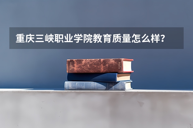 重庆三峡职业学院教育质量怎么样？