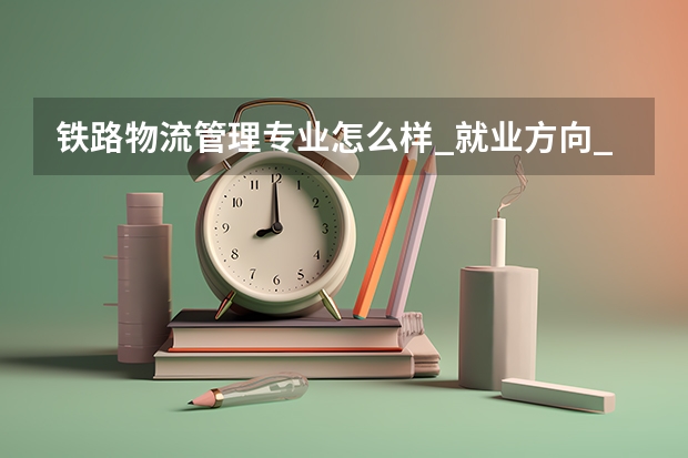 铁路物流管理专业怎么样_就业方向_主要学什么