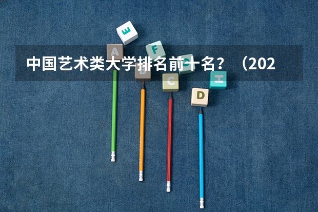 中国艺术类大学排名前十名？（2022年设计类专业大学排名？）