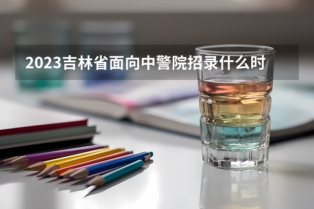 2023吉林省面向中警院招录什么时候体测官网