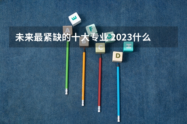 未来最紧缺的十大专业 2023什么专业最吃香