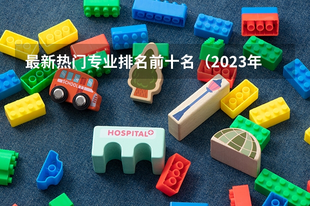 最新热门专业排名前十名（2023年大学热门专业排行榜）