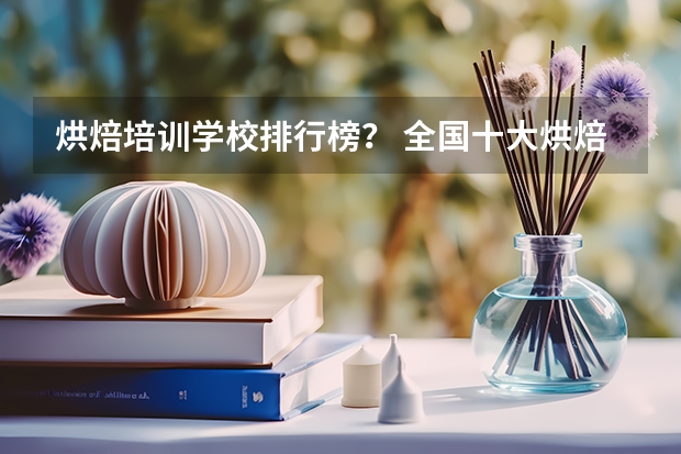 烘焙培训学校排行榜？ 全国十大烘焙培训学校排名？