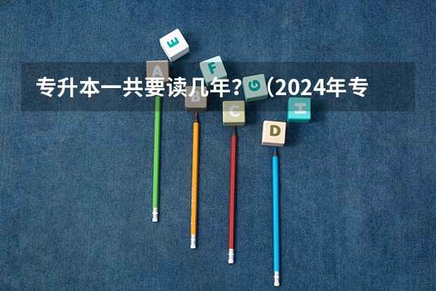 专升本一共要读几年？（2024年专升本考试时间安排？）